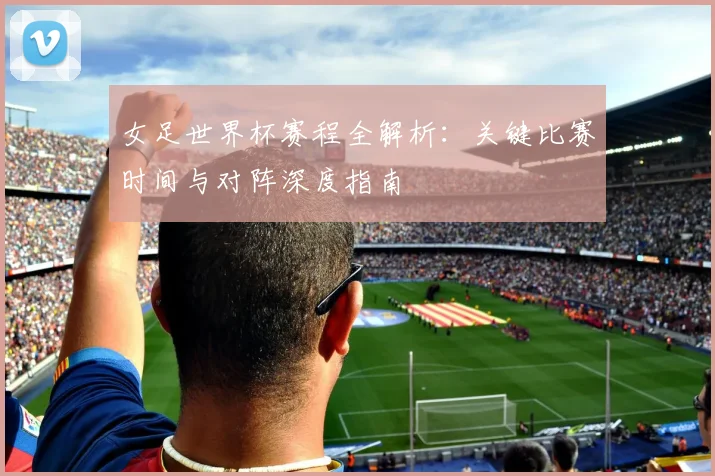 女足世界杯赛程全解析:关键比赛时间与对阵深度指南