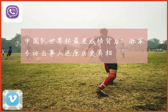中国队世界杯最差成绩背后：独家专访当事人还原历史真相