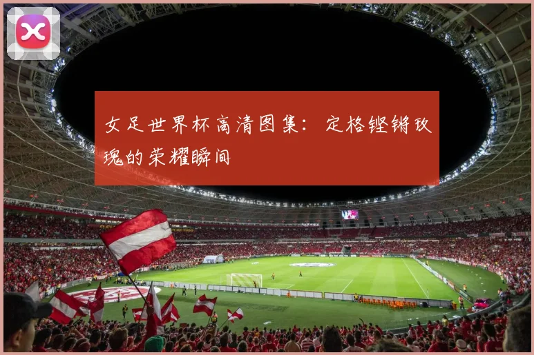 女足世界杯高清图集：定格铿锵玫瑰的荣耀瞬间
