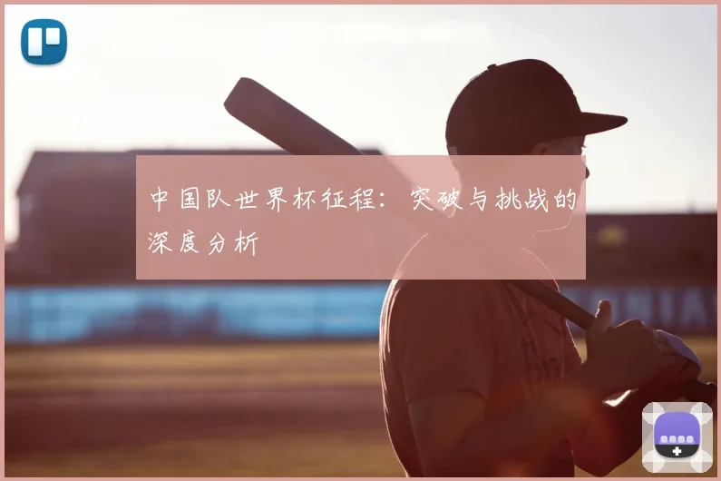 中国队世界杯征程:突破与挑战的深度分析