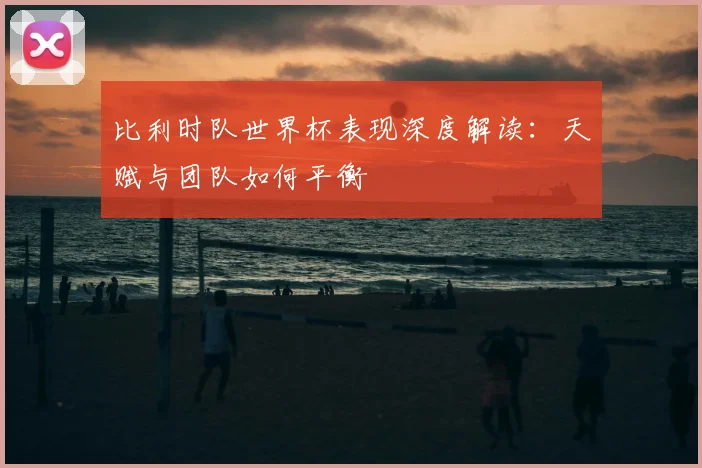 比利时队世界杯表现深度解读：天赋与团队如何平衡