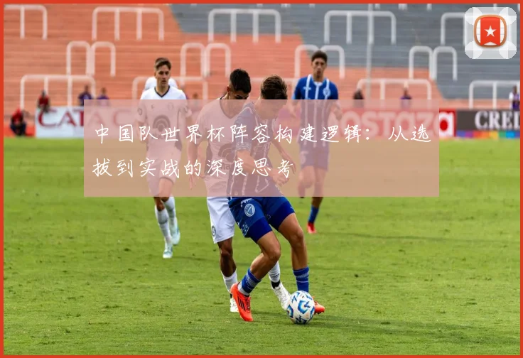 中国队世界杯阵容构建逻辑：从选拔到实战的深度思考