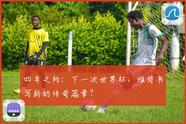 四年之约：下一次世界杯，谁将书写新的传奇篇章？