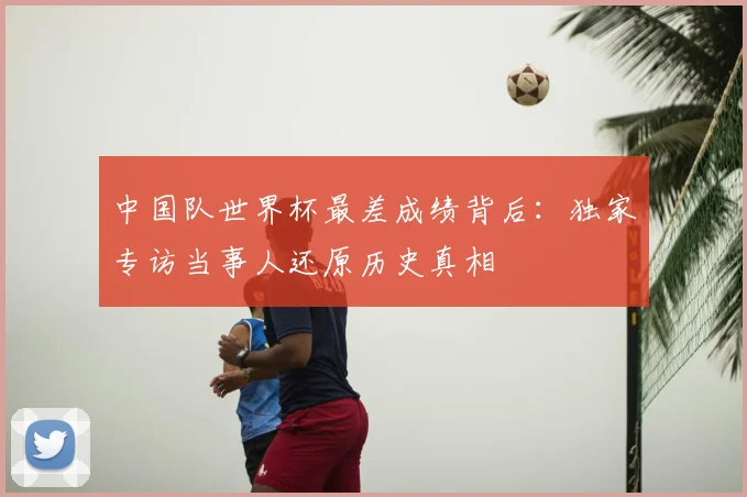 中国队世界杯最差成绩背后：独家专访当事人还原历史真相