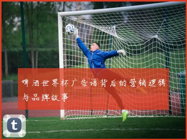 啤酒世界杯广告语背后的营销逻辑与品牌故事
