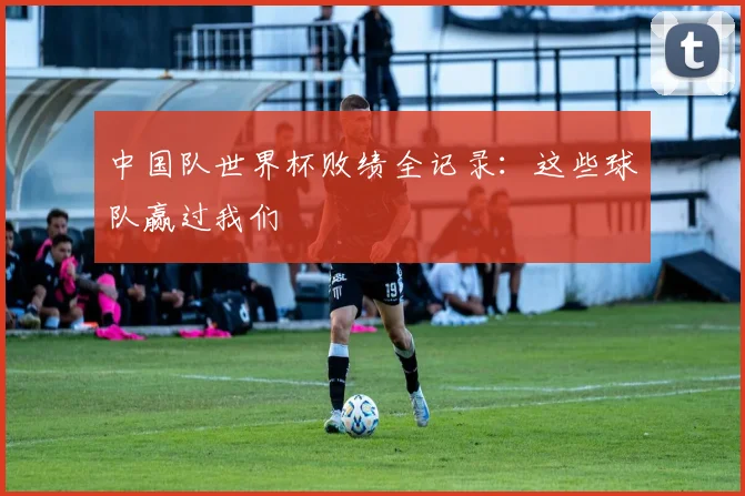 中国队世界杯败绩全记录：这些球队赢过我们