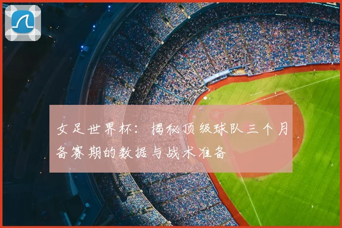 女足世界杯：揭秘顶级球队三个月备赛期的数据与战术准备