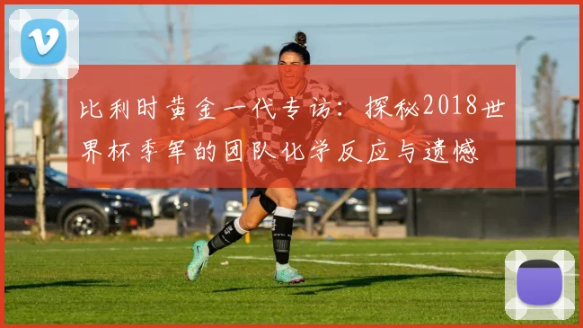 比利时黄金一代专访：探秘2018世界杯季军的团队化学反应与遗憾
