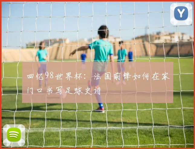 回忆98世界杯：法国前锋如何在家门口书写足球史诗