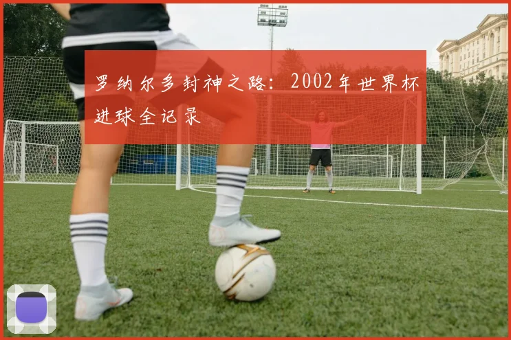 罗纳尔多封神之路：2002年世界杯进球全记录