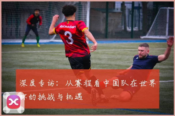深度专访：从赛程看中国队在世界杯的挑战与机遇
