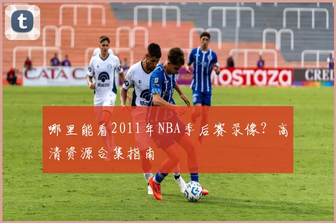 哪里能看2011年NBA季后赛录像?高清资源合集指南