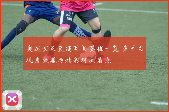 奥运女足直播时间赛程一览 多平台观看渠道与精彩对决看点