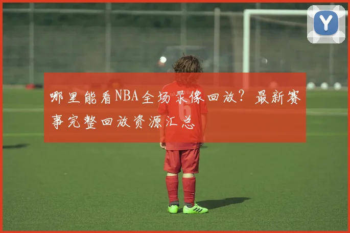 哪里能看NBA全场录像回放?最新赛事完整回放资源汇总