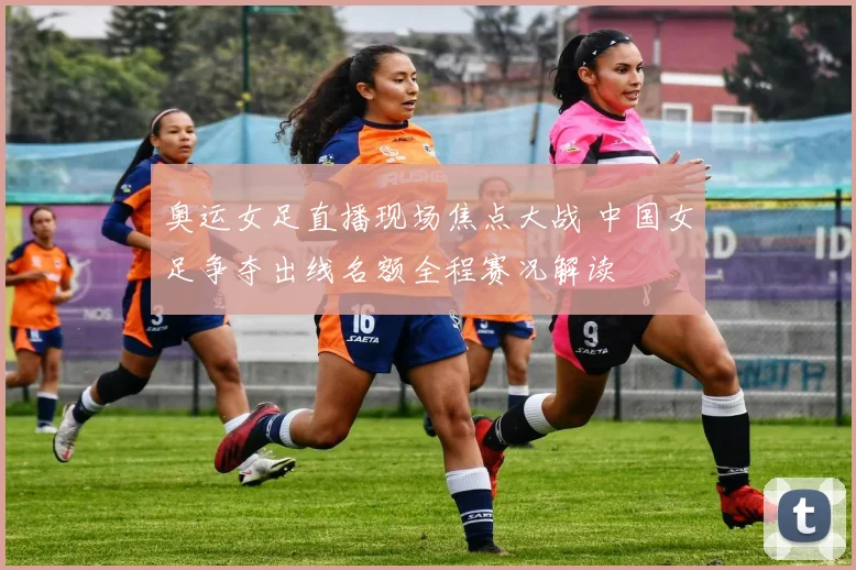 奥运女足直播现场焦点大战 中国女足争夺出线名额全程赛况解读