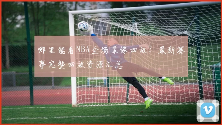 哪里能看NBA全场录像回放?最新赛事完整回放资源汇总