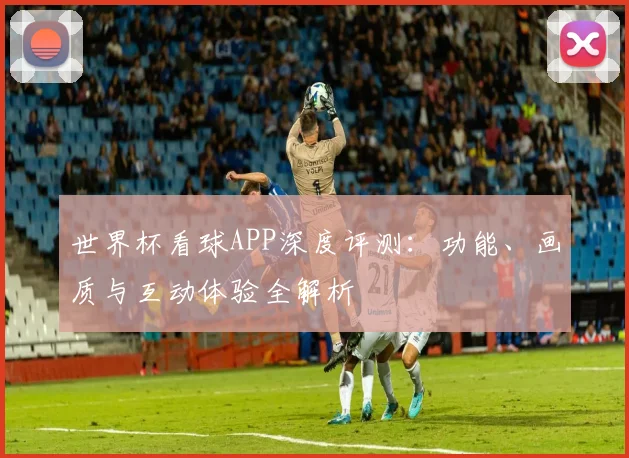 世界杯看球APP深度评测：功能、画质与互动体验全解析