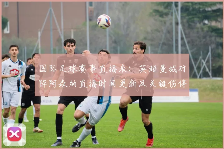 国际足球赛事直播表：英超曼城对阵阿森纳直播时间更新及关键伤停影响