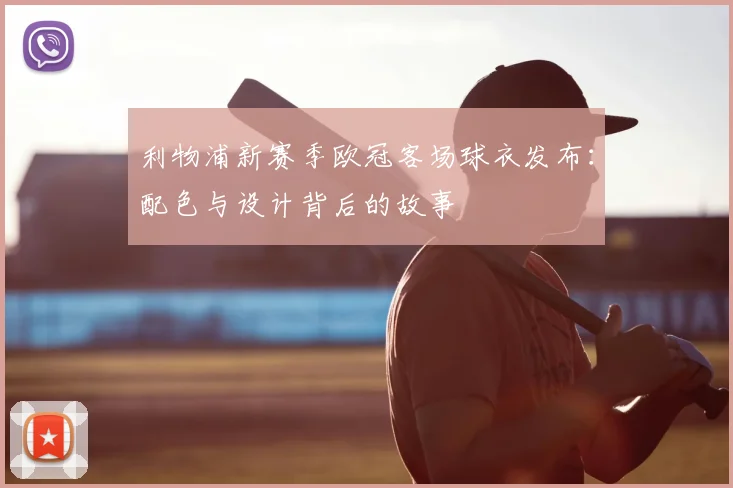 利物浦新赛季欧冠客场球衣发布：配色与设计背后的故事