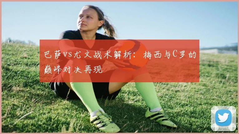 巴萨vs尤文战术解析：梅西与C罗的巅峰对决再现