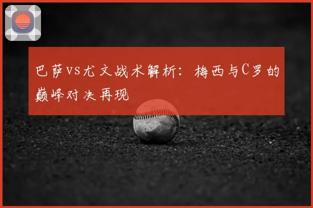 巴萨vs尤文战术解析：梅西与C罗的巅峰对决再现