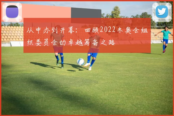 从申办到开幕：回顾2022冬奥会组织委员会的卓越筹备之路