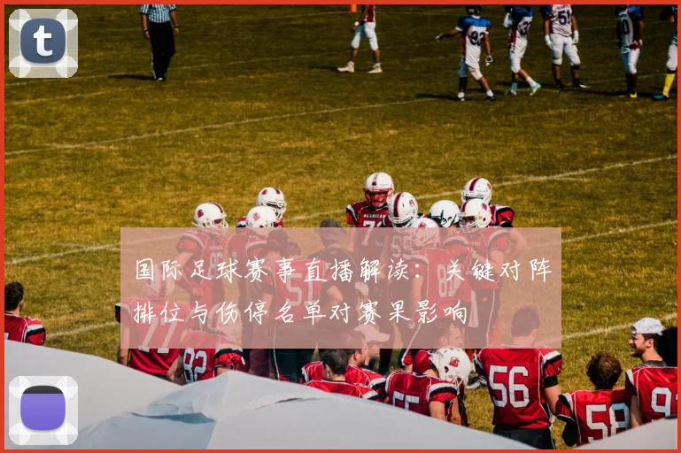 国际足球赛事直播解读:关键对阵排位与伤停名单对赛果影响